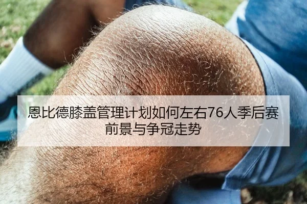 恩比德膝盖管理计划如何左右76人季后赛前景与争冠走势